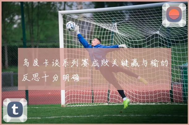 乌度卡谈系列赛成败关键赢与输的反思十分明确