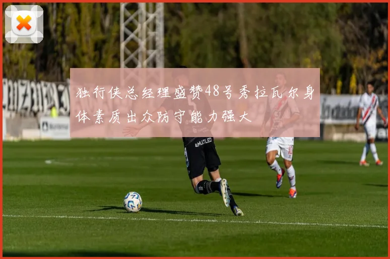 独行侠总经理盛赞48号秀拉瓦尔身体素质出众防守能力强大