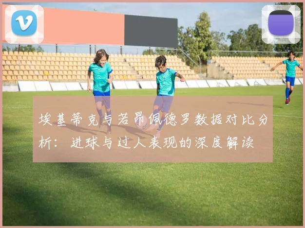 埃基蒂克与若昂佩德罗数据对比分析：进球与过人表现的深度解读