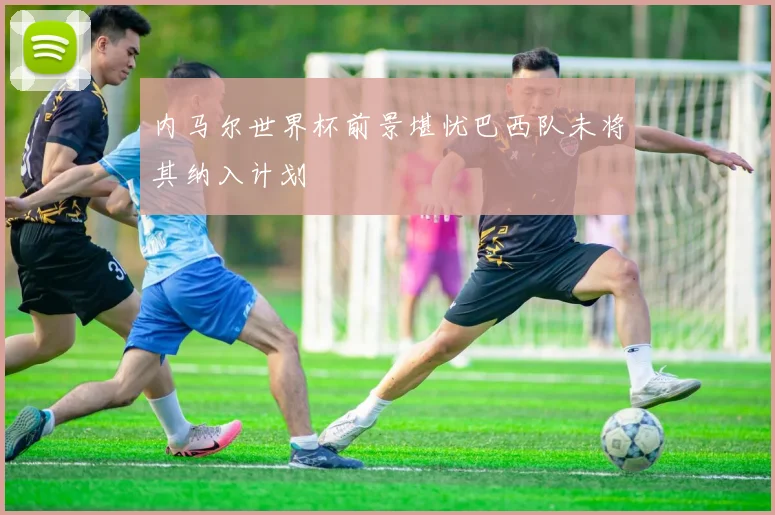 内马尔世界杯前景堪忧巴西队未将其纳入计划