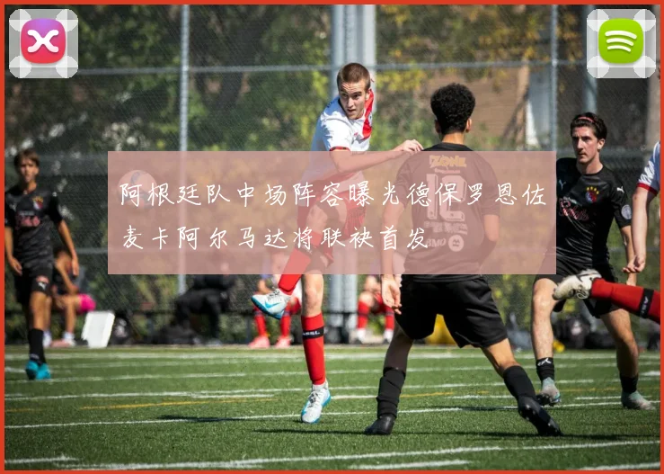 阿根廷队中场阵容曝光德保罗恩佐麦卡阿尔马达将联袂首发