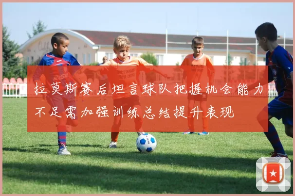 拉莫斯赛后坦言球队把握机会能力不足需加强训练总结提升表现